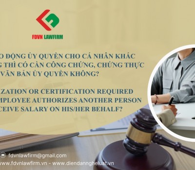 NGƯỜI LAO ĐỘNG ỦY QUYỀN CHO CÁ NHÂN KHÁC NHẬN LƯƠNG THÌ CÓ CẦN CÔNG CHỨNG, CHỨNG THỰC VĂN BẢN ỦY QUYỀN KHÔNG? / IS NOTARIZATION OR CERTIFICATION REQUIRED WHEN AN EMPLOYEE AUTHORIZES ANOTHER PERSON TO RECEIVE SALARY ON HIS/HER BEHALF?